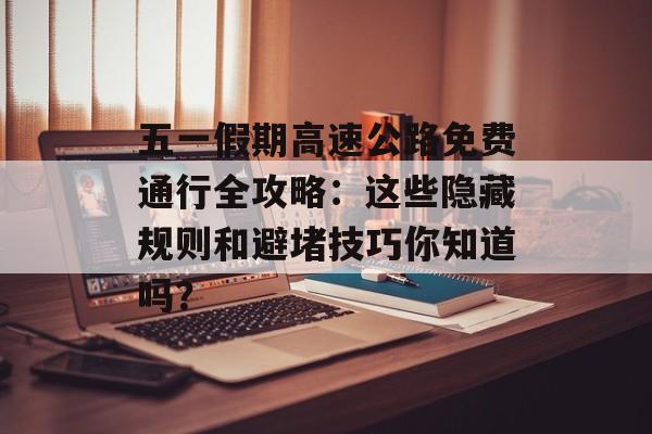 五一假期高速公路免费通行全攻略：这些隐藏规则和避堵技巧你知道吗？-第1张图片-