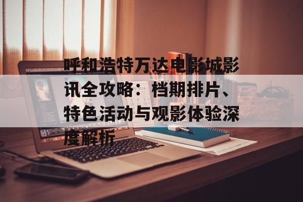 呼和浩特万达电影城影讯全攻略:档期排片、特色活动与观影体验深度解析-第1张图片- 呼和浩特万达电影城影讯全攻略:档期排片、特色活动与观影体验深度解析-第1张图片-