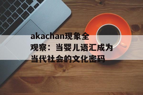 akachan现象全观察：当婴儿语汇成为当代社会的文化密码-第1张图片-