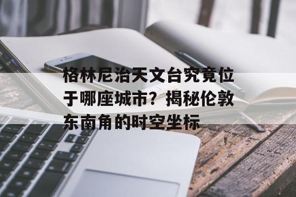 格林尼治天文台究竟位于哪座城市？揭秘伦敦东南角的时空坐标-第1张图片-